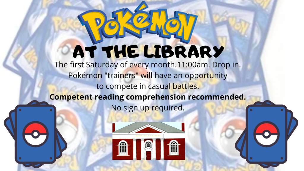 Pokémon at the Library. The first Saturday of every month. 11AM. Drop in. Pokémon "trainers" will have an opportunity to compete in casual battles. Competent reading comprehension recommended. No sign up required. Image of blue and yellow Pokémon cards behind text.